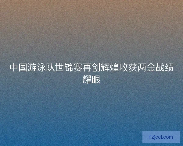 中国游泳队世锦赛再创辉煌收获两金战绩耀眼