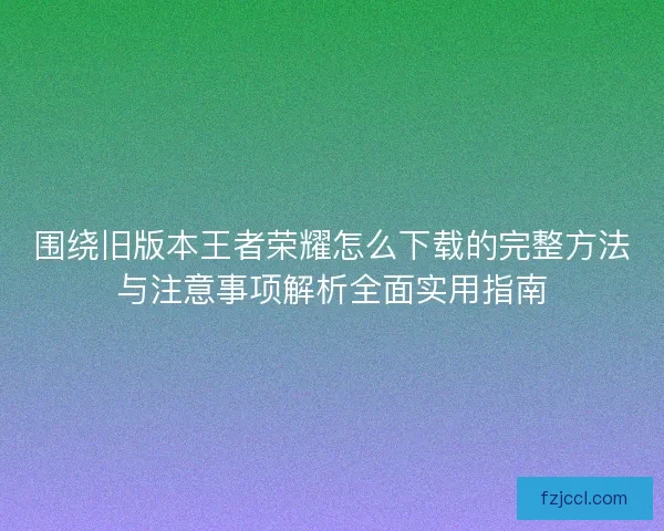 围绕旧版本王者荣耀怎么下载的完整方法与注意事项解析全面实用指南
